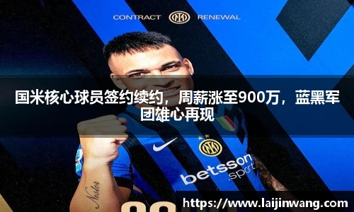 国米核心球员签约续约，周薪涨至900万，蓝黑军团雄心再现