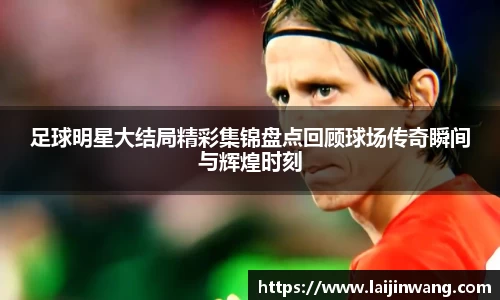 足球明星大结局精彩集锦盘点回顾球场传奇瞬间与辉煌时刻