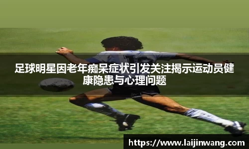 足球明星因老年痴呆症状引发关注揭示运动员健康隐患与心理问题