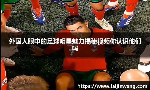 外国人眼中的足球明星魅力揭秘视频你认识他们吗