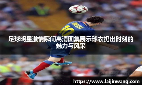 足球明星激情瞬间高清图集展示球衣扔出时刻的魅力与风采